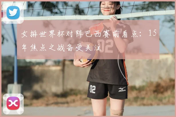 女排世界杯对阵巴西赛前看点:15年焦点之战备受关注