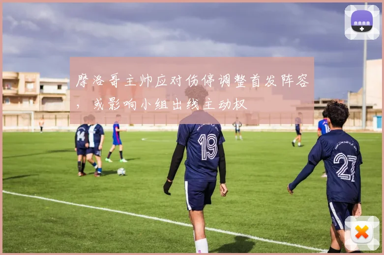 摩洛哥主帅应对伤停调整首发阵容，或影响小组出线主动权
