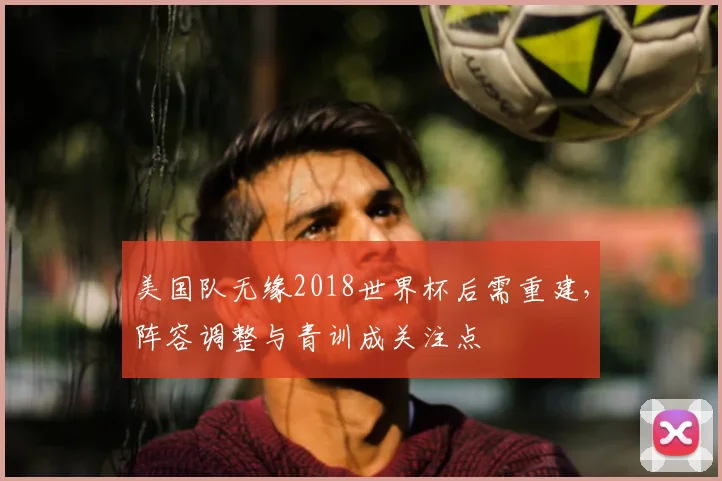 美国队无缘2018世界杯后需重建，阵容调整与青训成关注点