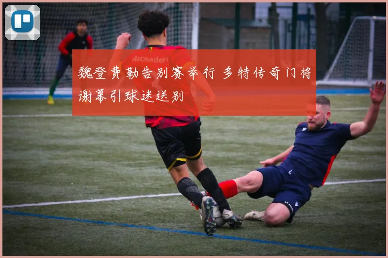 魏登费勒告别赛举行 多特传奇门将谢幕引球迷送别