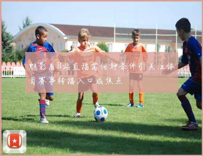 魅影看B站直播需何种条件引关注体育赛事转播入口成焦点
