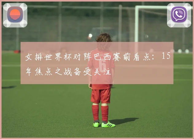 女排世界杯对阵巴西赛前看点：15年焦点之战备受关注