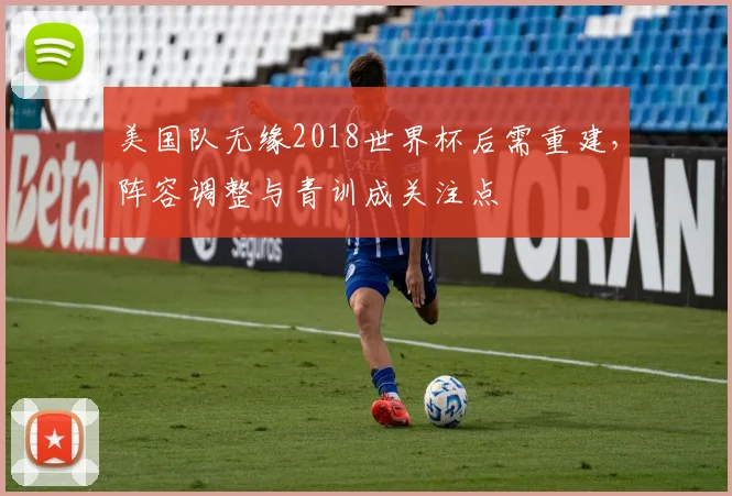 美国队无缘2018世界杯后需重建，阵容调整与青训成关注点