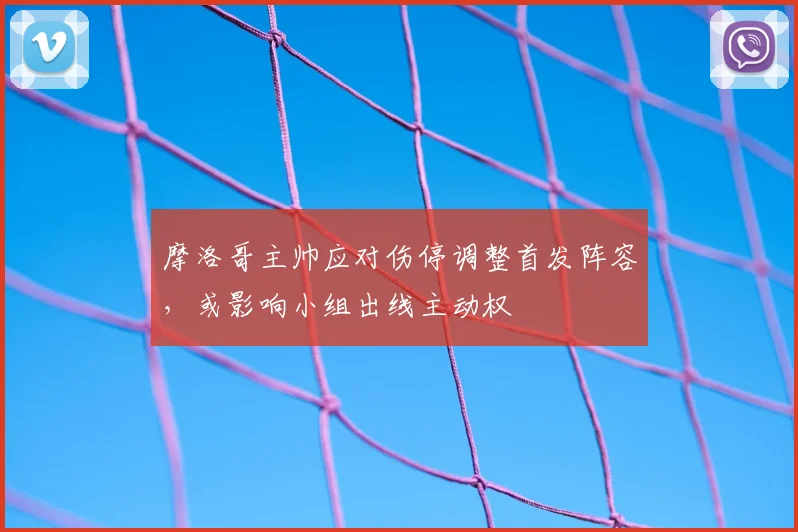 摩洛哥主帅应对伤停调整首发阵容，或影响小组出线主动权